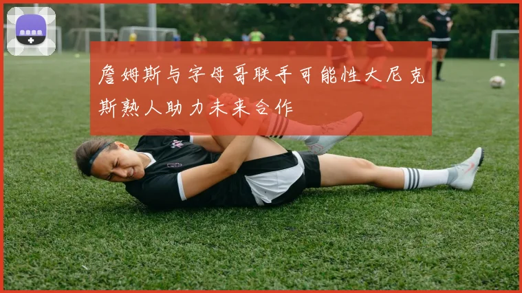 詹姆斯与字母哥联手可能性大尼克斯熟人助力未来合作