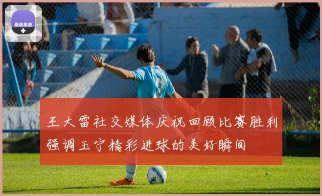 王大雷社交媒体庆祝回顾比赛胜利强调玉宁精彩进球的美好瞬间