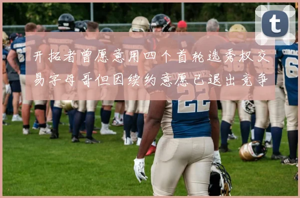 开拓者曾愿意用四个首轮选秀权交易字母哥但因续约意愿已退出竞争