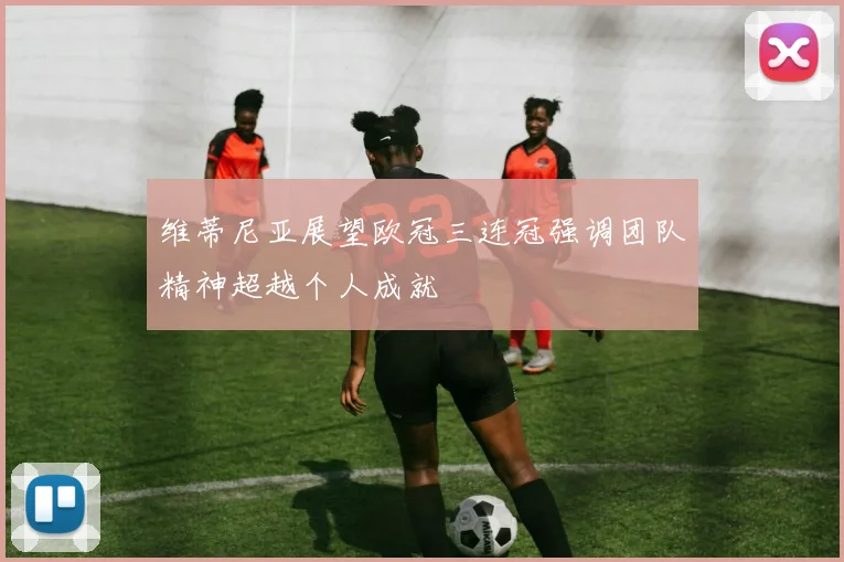 维蒂尼亚展望欧冠三连冠强调团队精神超越个人成就
