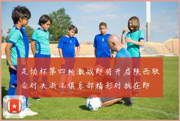足协杯第四轮激战即将开启陕西联合对决浙江俱乐部精彩对抗在即