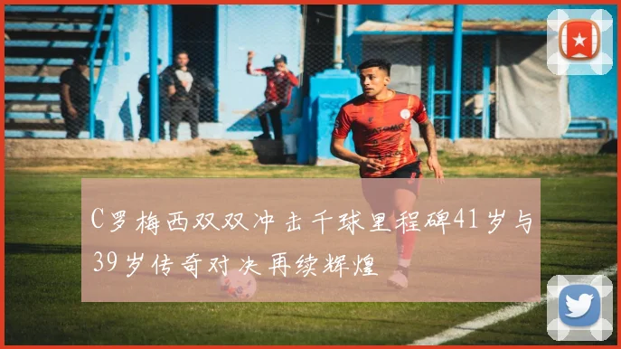 C罗梅西双双冲击千球里程碑41岁与39岁传奇对决再续辉煌