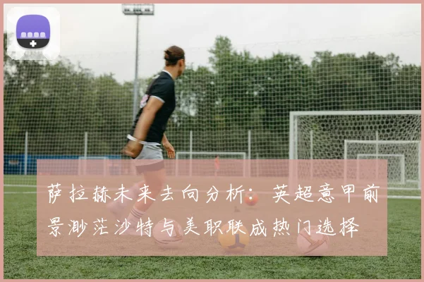 萨拉赫未来去向分析：英超意甲前景渺茫沙特与美职联成热门选择