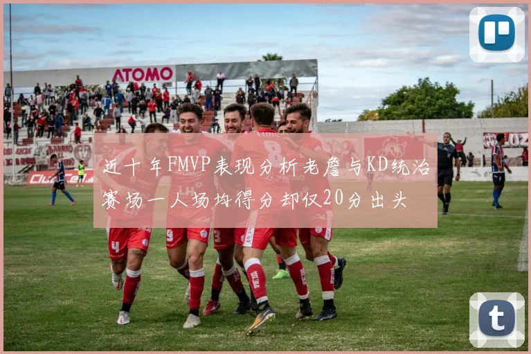 近十年FMVP表现分析老詹与KD统治赛场一人场均得分却仅20分出头