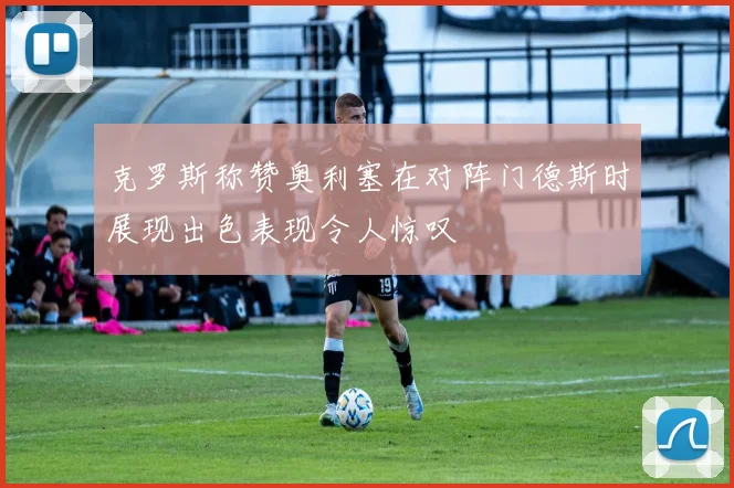 克罗斯称赞奥利塞在对阵门德斯时展现出色表现令人惊叹