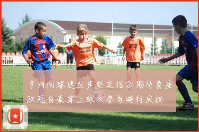 亨利向球迷发声坚定信念期待首座欧冠自豪穿上球衣参与游行庆祝