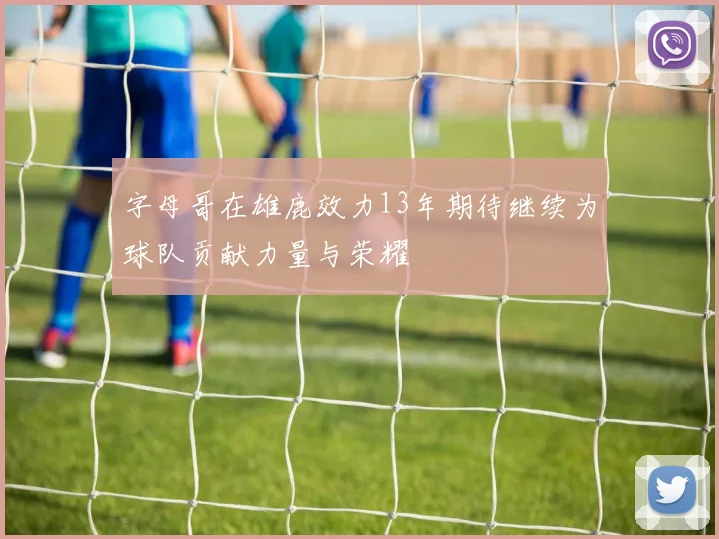 字母哥在雄鹿效力13年期待继续为球队贡献力量与荣耀