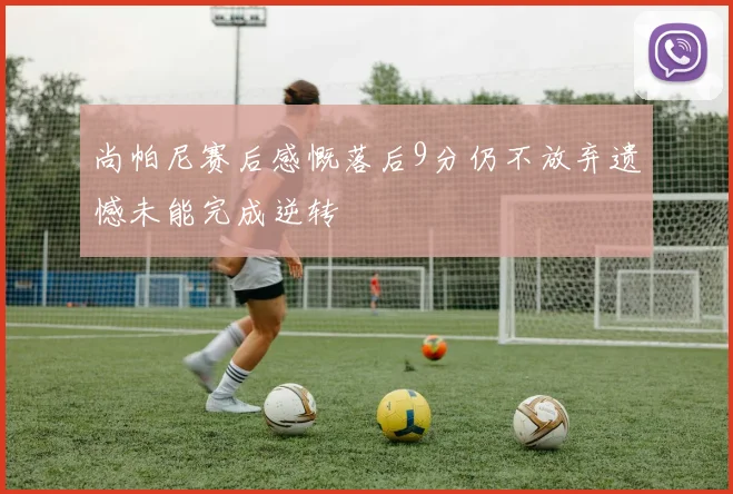 尚帕尼赛后感慨落后9分仍不放弃遗憾未能完成逆转