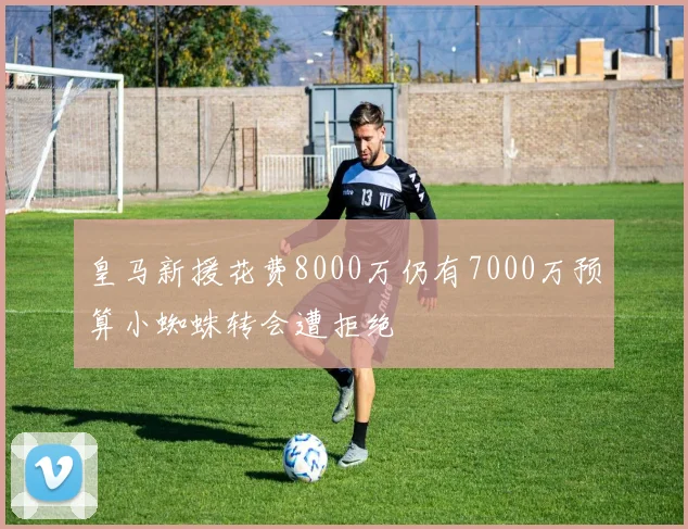 皇马新援花费8000万仍有7000万预算小蜘蛛转会遭拒绝