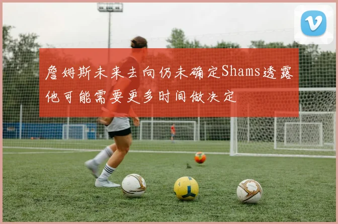 詹姆斯未来去向仍未确定Shams透露他可能需要更多时间做决定