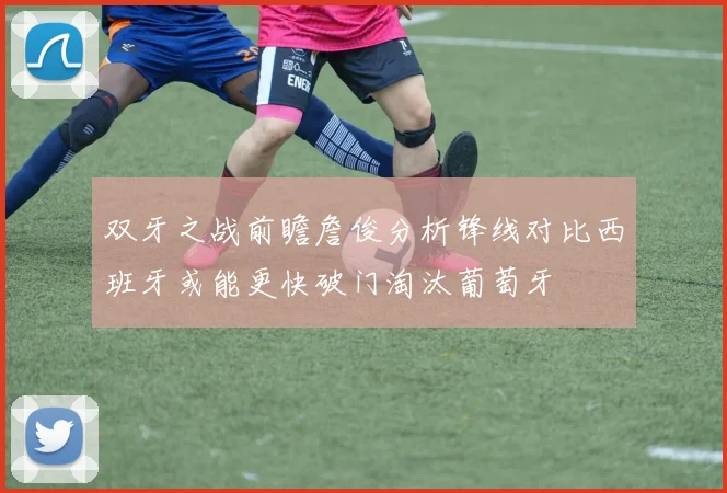 双牙之战前瞻詹俊分析锋线对比西班牙或能更快破门淘汰葡萄牙