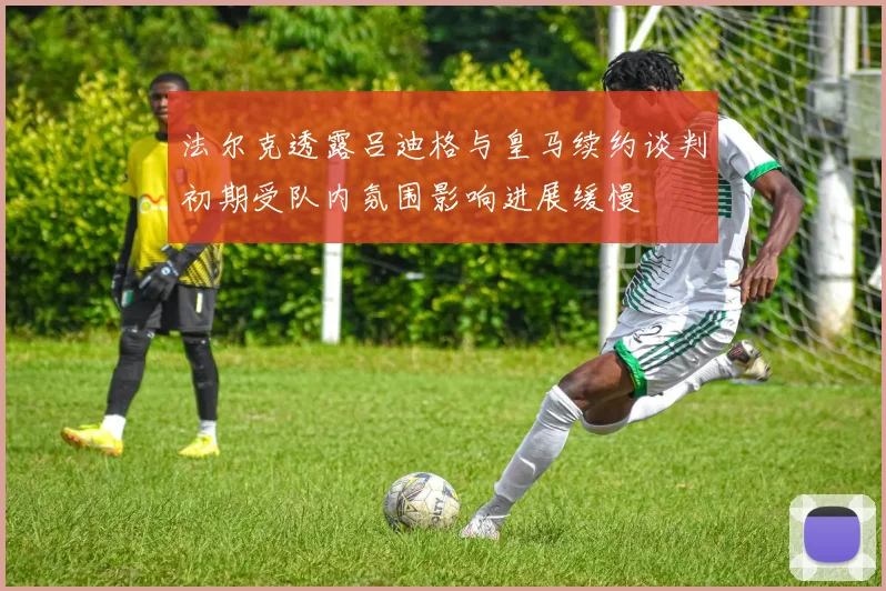 法尔克透露吕迪格与皇马续约谈判初期受队内氛围影响进展缓慢