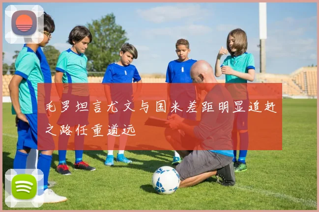 毛罗坦言尤文与国米差距明显追赶之路任重道远