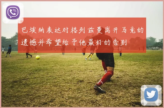 巴埃纳表达对格列兹曼离开马竞的遗憾并希望给予他最好的告别