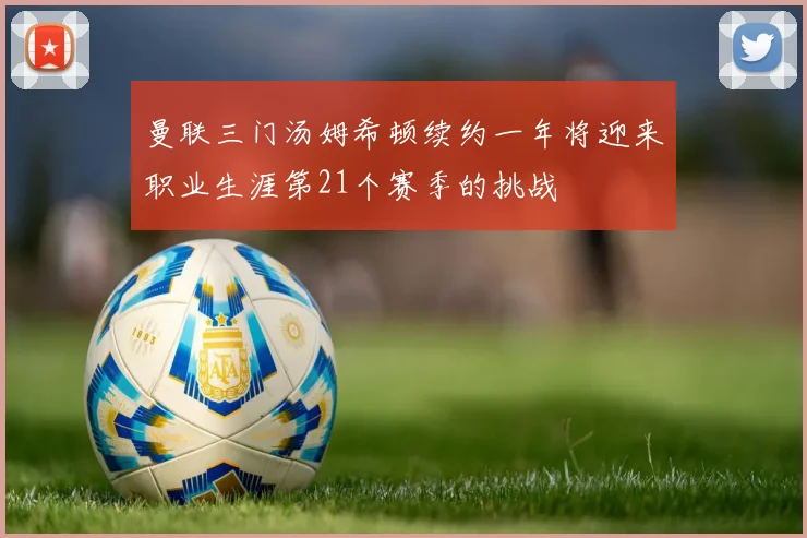 曼联三门汤姆希顿续约一年将迎来职业生涯第21个赛季的挑战