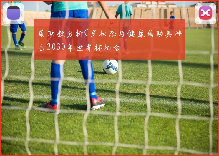 前助教分析C罗状态与健康或助其冲击2030年世界杯机会
