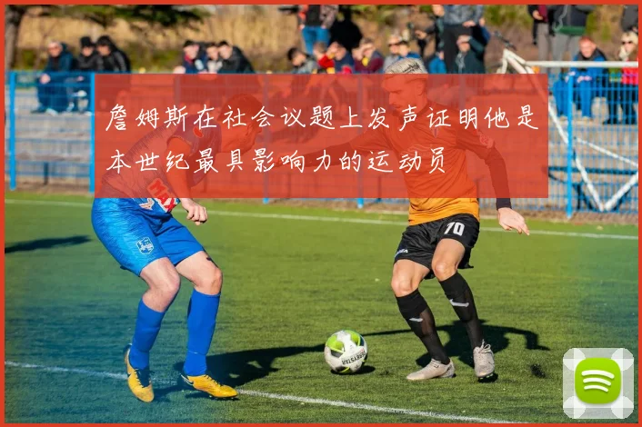 詹姆斯在社会议题上发声证明他是本世纪最具影响力的运动员