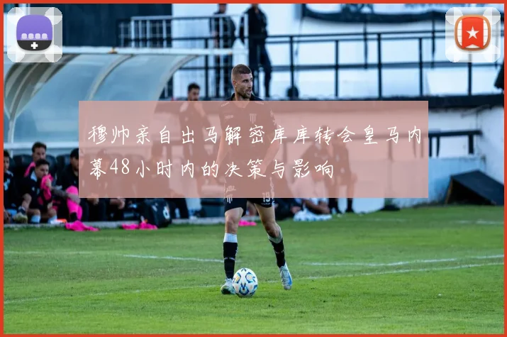 穆帅亲自出马解密库库转会皇马内幕48小时内的决策与影响