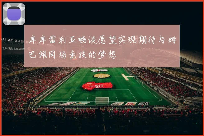 库库雷利亚畅谈愿望实现期待与姆巴佩同场竞技的梦想