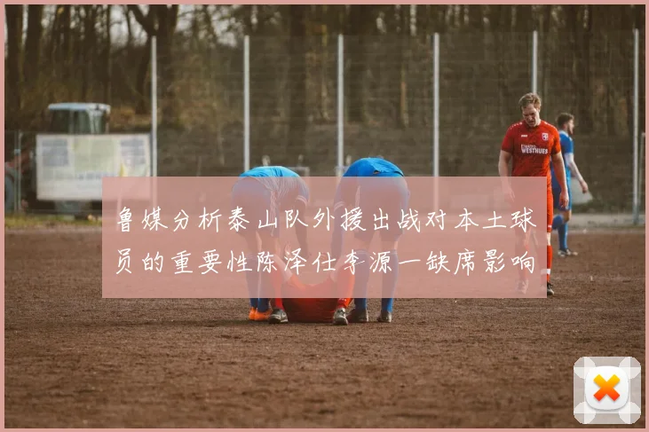 鲁媒分析泰山队外援出战对本土球员的重要性陈泽仕李源一缺席影响显著