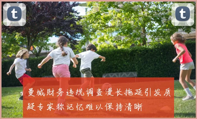 曼城财务违规调查漫长拖延引发质疑专家称记忆难以保持清晰