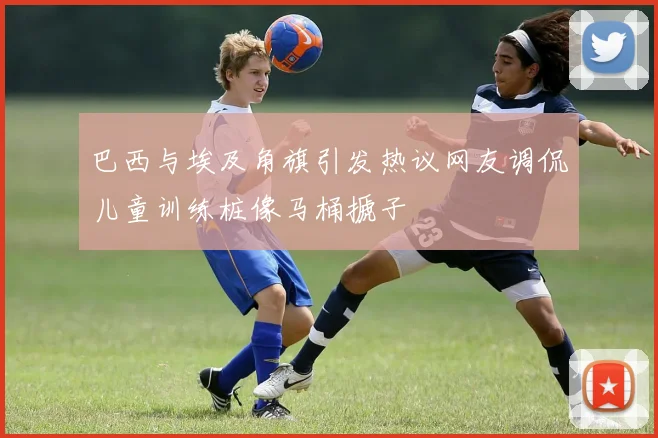 巴西与埃及角旗引发热议网友调侃儿童训练桩像马桶搋子