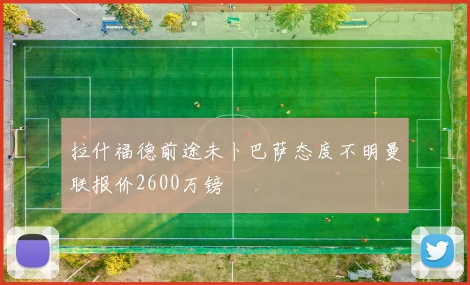 拉什福德前途未卜巴萨态度不明曼联报价2600万镑